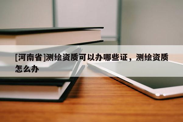 [河南省]測繪資質(zhì)可以辦哪些證，測繪資質(zhì)怎么辦