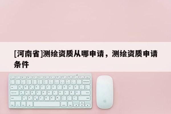 [河南省]測繪資質從哪申請，測繪資質申請條件