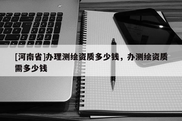 [河南省]辦理測繪資質(zhì)多少錢，辦測繪資質(zhì)需多少錢