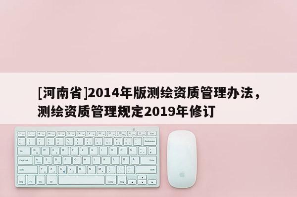 [河南省]2014年版測(cè)繪資質(zhì)管理辦法，測(cè)繪資質(zhì)管理規(guī)定2019年修訂