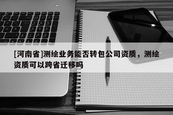 [河南省]測繪業務能否轉包公司資質，測繪資質可以跨省遷移嗎