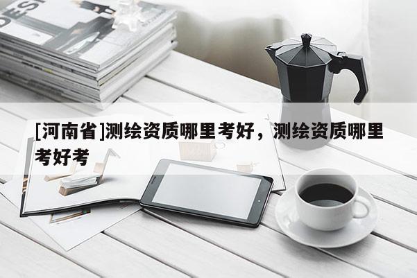 [河南省]測繪資質哪里考好，測繪資質哪里考好考