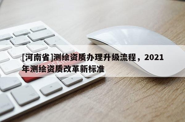 [河南省]測繪資質辦理升級流程，2021年測繪資質改革新標準