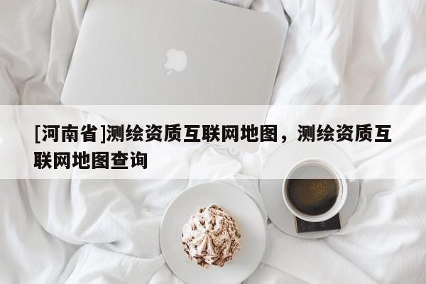 [河南省]測繪資質互聯網地圖，測繪資質互聯網地圖查詢