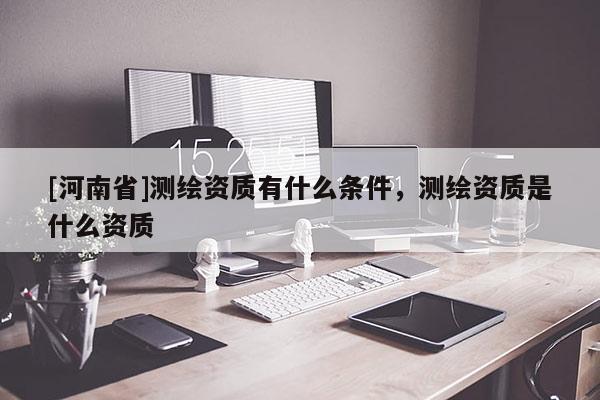 [河南省]測繪資質有什么條件，測繪資質是什么資質