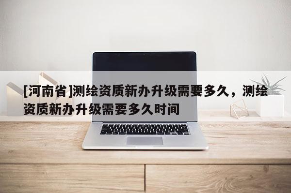 [河南省]測繪資質新辦升級需要多久，測繪資質新辦升級需要多久時間
