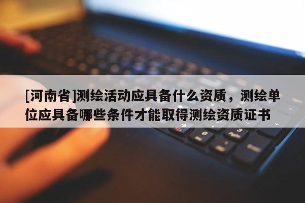 [河南省]測(cè)繪活動(dòng)應(yīng)具備什么資質(zhì)，測(cè)繪單位應(yīng)具備哪些條件才能取得測(cè)繪資質(zhì)證書