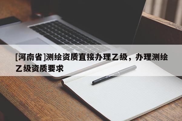 [河南省]測(cè)繪資質(zhì)直接辦理乙級(jí)，辦理測(cè)繪乙級(jí)資質(zhì)要求
