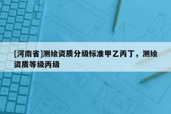 [河南省]測(cè)繪資質(zhì)分級(jí)標(biāo)準(zhǔn)甲乙丙丁，測(cè)繪資質(zhì)等級(jí)丙級(jí)