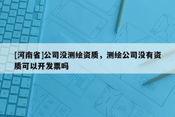 [河南省]公司沒測繪資質，測繪公司沒有資質可以開發票嗎
