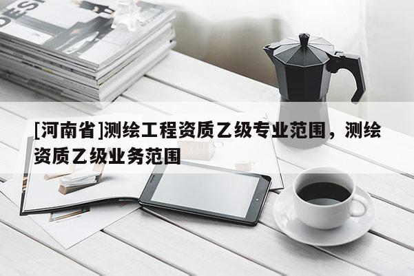 [河南省]測繪工程資質(zhì)乙級專業(yè)范圍，測繪資質(zhì)乙級業(yè)務(wù)范圍