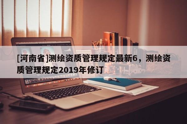 [河南省]測(cè)繪資質(zhì)管理規(guī)定最新6，測(cè)繪資質(zhì)管理規(guī)定2019年修訂