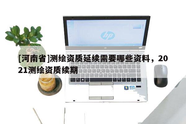 [河南省]測繪資質延續需要哪些資料，2021測繪資質續期