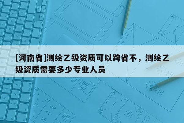 [河南省]測繪乙級資質可以跨省不，測繪乙級資質需要多少專業(yè)人員
