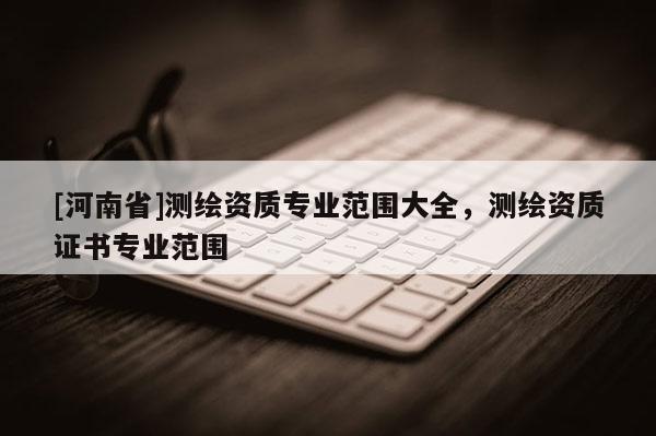 [河南省]測繪資質專業(yè)范圍大全，測繪資質證書專業(yè)范圍