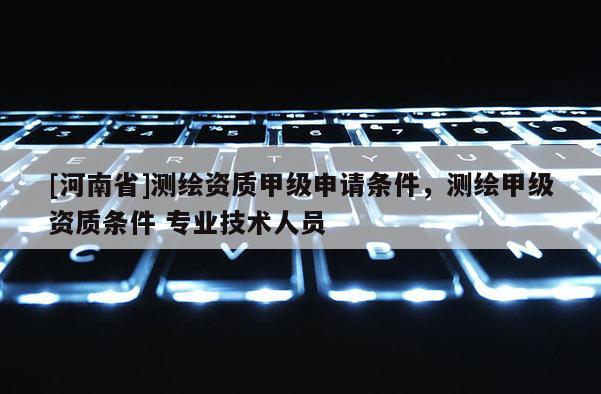 [河南省]測繪資質甲級申請條件，測繪甲級資質條件 專業(yè)技術人員