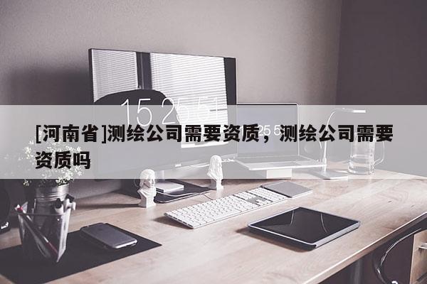 [河南省]測繪公司需要資質，測繪公司需要資質嗎