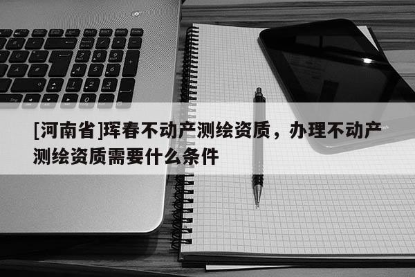 [河南省]琿春不動產測繪資質，辦理不動產測繪資質需要什么條件