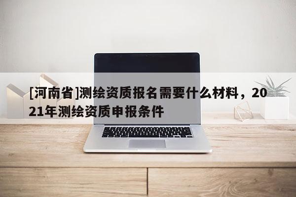 [河南省]測繪資質報名需要什么材料，2021年測繪資質申報條件