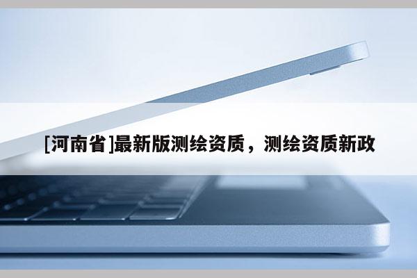 [河南省]最新版測繪資質(zhì)，測繪資質(zhì)新政