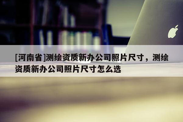 [河南省]測繪資質(zhì)新辦公司照片尺寸，測繪資質(zhì)新辦公司照片尺寸怎么選