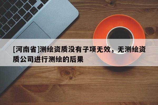 [河南省]測繪資質(zhì)沒有子項無效，無測繪資質(zhì)公司進行測繪的后果