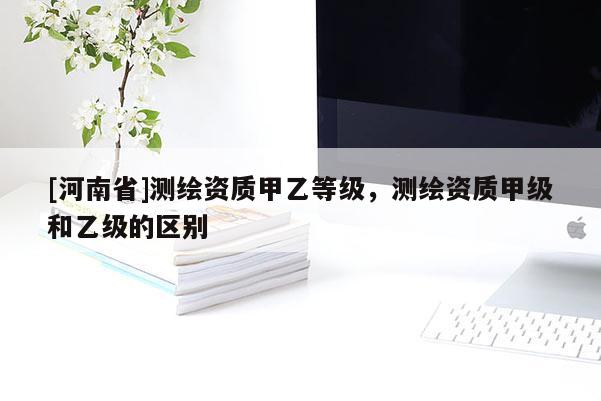 [河南省]測繪資質甲乙等級，測繪資質甲級和乙級的區別