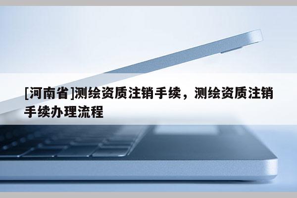 [河南省]測繪資質(zhì)注銷手續(xù)，測繪資質(zhì)注銷手續(xù)辦理流程