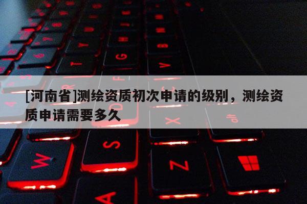 [河南省]測繪資質初次申請的級別，測繪資質申請需要多久