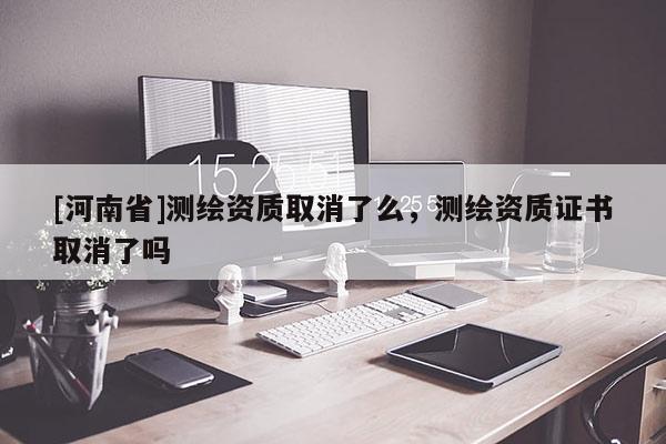 [河南省]測繪資質(zhì)取消了么，測繪資質(zhì)證書取消了嗎