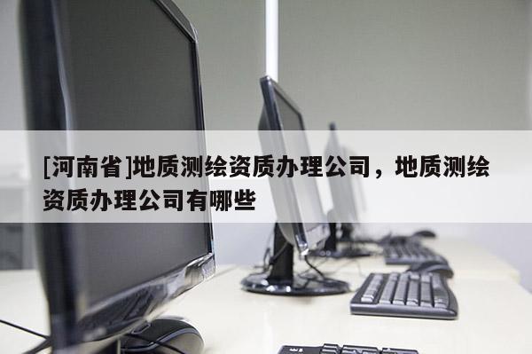 [河南省]地質測繪資質辦理公司，地質測繪資質辦理公司有哪些