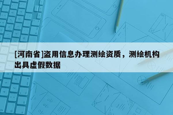 [河南省]盜用信息辦理測繪資質(zhì)，測繪機構(gòu)出具虛假數(shù)據(jù)
