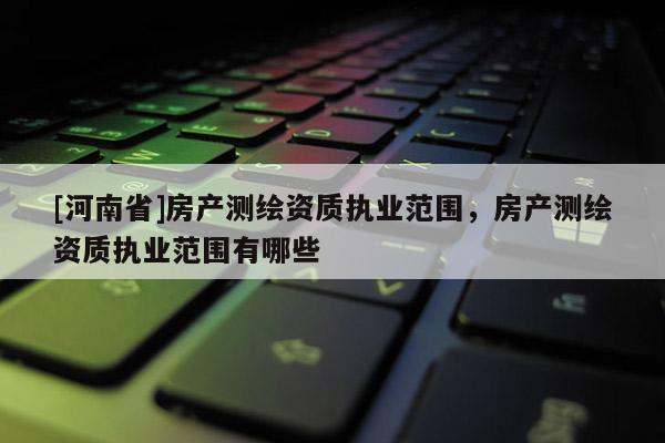 [河南省]房產測繪資質執業范圍，房產測繪資質執業范圍有哪些
