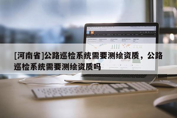 [河南省]公路巡檢系統需要測繪資質，公路巡檢系統需要測繪資質嗎