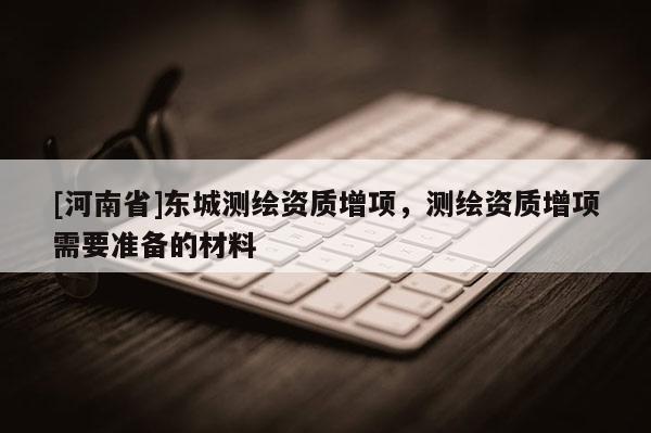 [河南省]東城測繪資質增項，測繪資質增項需要準備的材料
