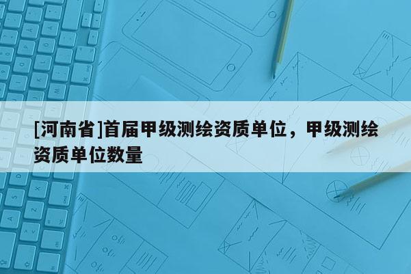 [河南省]首屆甲級(jí)測(cè)繪資質(zhì)單位，甲級(jí)測(cè)繪資質(zhì)單位數(shù)量