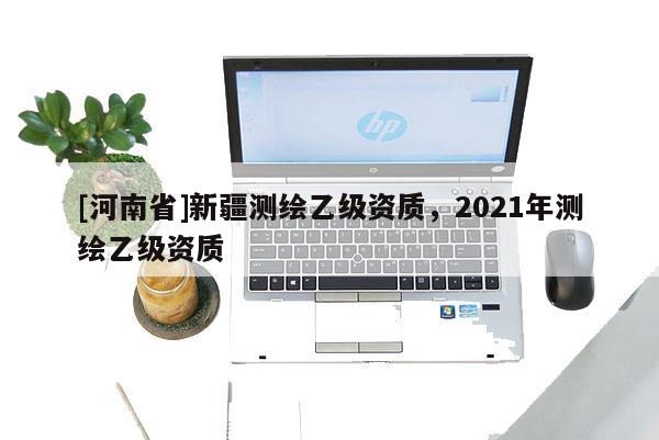 [河南省]新疆測繪乙級資質，2021年測繪乙級資質