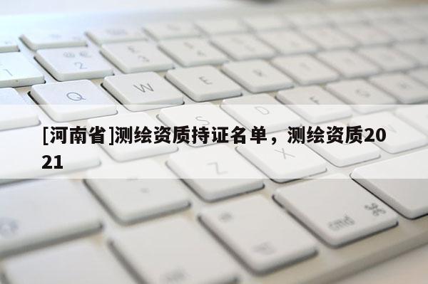 [河南省]測繪資質(zhì)持證名單，測繪資質(zhì)2021