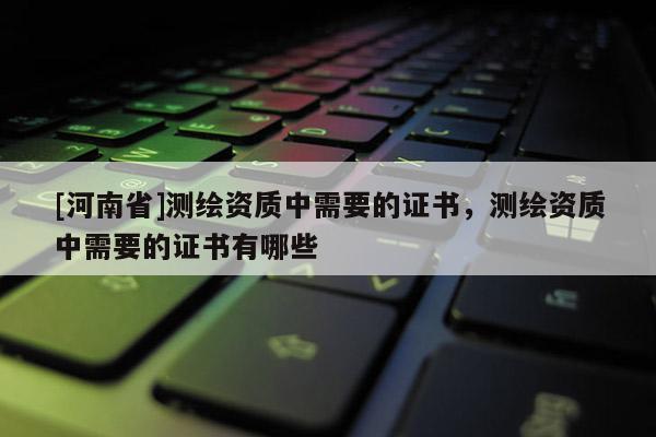 [河南省]測繪資質中需要的證書，測繪資質中需要的證書有哪些