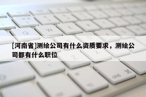 [河南省]測(cè)繪公司有什么資質(zhì)要求，測(cè)繪公司都有什么職位