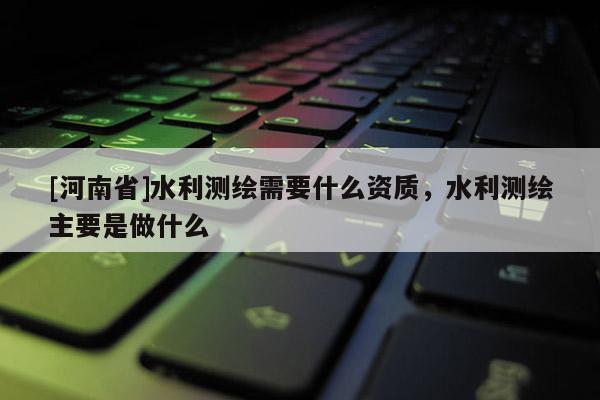 [河南省]水利測繪需要什么資質(zhì)，水利測繪主要是做什么