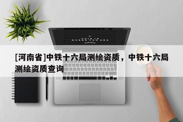 [河南省]中鐵十六局測繪資質，中鐵十六局測繪資質查詢