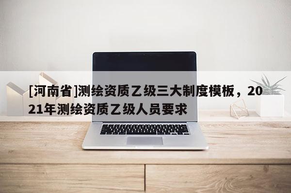 [河南省]測繪資質(zhì)乙級三大制度模板，2021年測繪資質(zhì)乙級人員要求