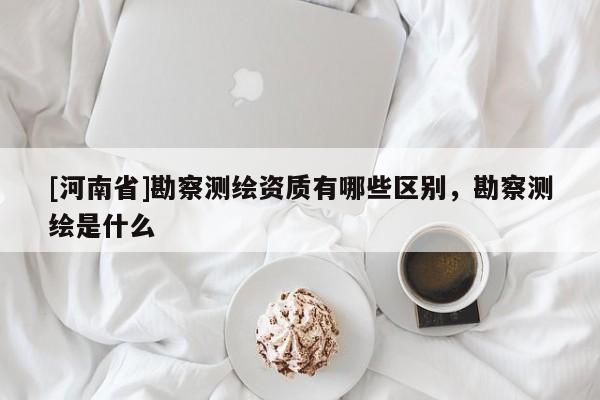 [河南省]勘察測繪資質有哪些區別，勘察測繪是什么