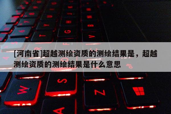 [河南省]超越測繪資質的測繪結果是，超越測繪資質的測繪結果是什么意思