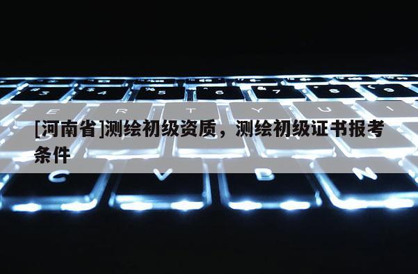 [河南省]測繪初級資質，測繪初級證書報考條件
