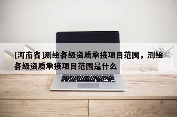 [河南省]測繪各級資質承接項目范圍，測繪各級資質承接項目范圍是什么