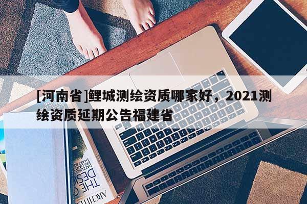 [河南省]鯉城測繪資質哪家好，2021測繪資質延期公告福建省