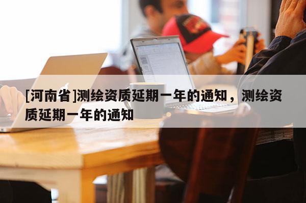 [河南省]測繪資質(zhì)延期一年的通知，測繪資質(zhì)延期一年的通知