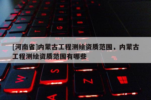 [河南省]內蒙古工程測繪資質范圍，內蒙古工程測繪資質范圍有哪些